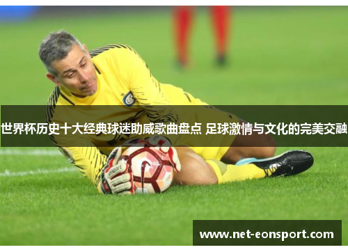 世界杯历史十大经典球迷助威歌曲盘点 足球激情与文化的完美交融