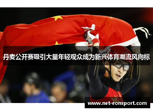 丹麦公开赛吸引大量年轻观众成为新兴体育潮流风向标