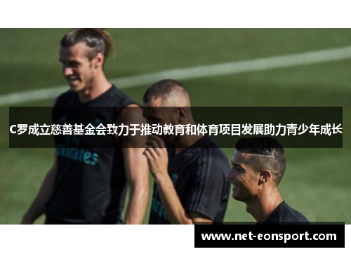C罗成立慈善基金会致力于推动教育和体育项目发展助力青少年成长