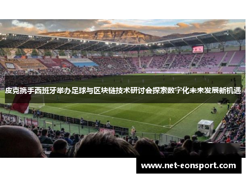 皮克携手西班牙举办足球与区块链技术研讨会探索数字化未来发展新机遇