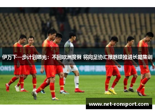伊万下一步计划曝光：不回欧洲度假 将向足协汇报继续推进长期集训