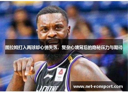 图拉姆打入两球却心情失落，复杂心境背后的隐秘压力与期待