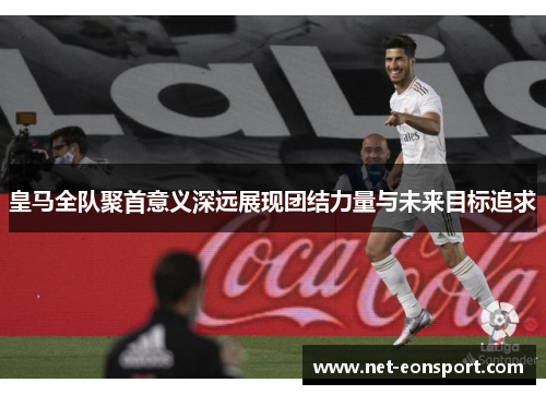 皇马全队聚首意义深远展现团结力量与未来目标追求